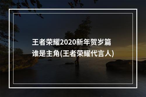 王者荣耀2020新年贺岁篇谁是主角(王者荣耀代言人)