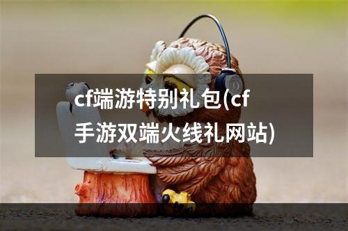 cf端游特别礼包(cf手游双端火线礼网站)