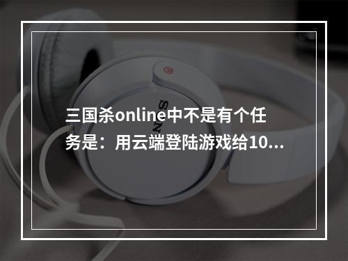 三国杀online中不是有个任务是：用云端登陆游戏给10银元，为什么我登陆了，任务还是没有给我银元？求指点(三国杀云端登陆)