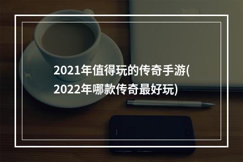 2021年值得玩的传奇手游(2022年哪款传奇最好玩)