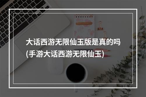 大话西游无限仙玉版是真的吗(手游大话西游无限仙玉)