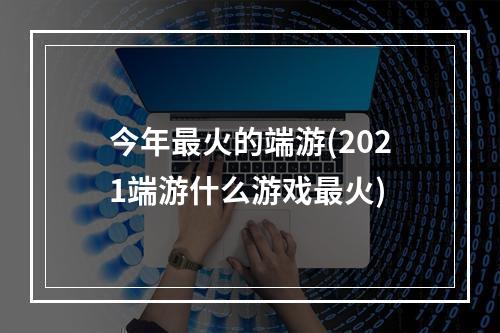 今年最火的端游(2021端游什么游戏最火)