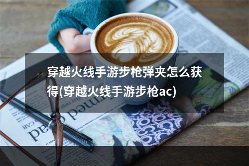 穿越火线手游步枪弹夹怎么获得(穿越火线手游步枪ac)