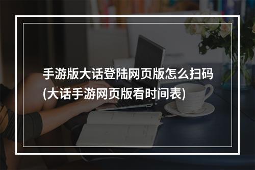 手游版大话登陆网页版怎么扫码(大话手游网页版看时间表)