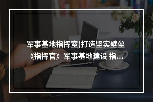 军事基地指挥室(打造坚实壁垒 《指挥官》军事基地建设 指挥官 机游 )