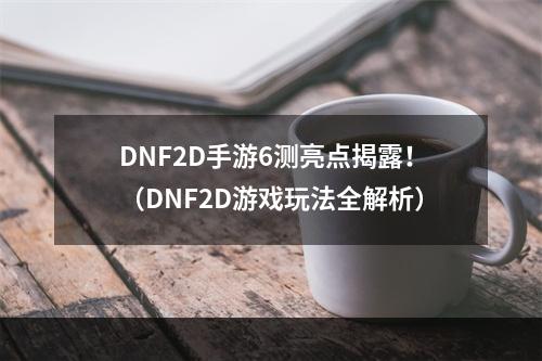 DNF2D手游6测亮点揭露！（DNF2D游戏玩法全解析）