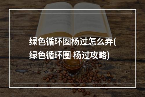 绿色循环圈杨过怎么弄(绿色循环圈 杨过攻略)