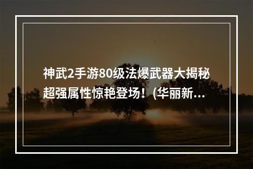 神武2手游80级法爆武器大揭秘超强属性惊艳登场！(华丽新品80级法爆武器大公开让你成为法系绝对霸主！)