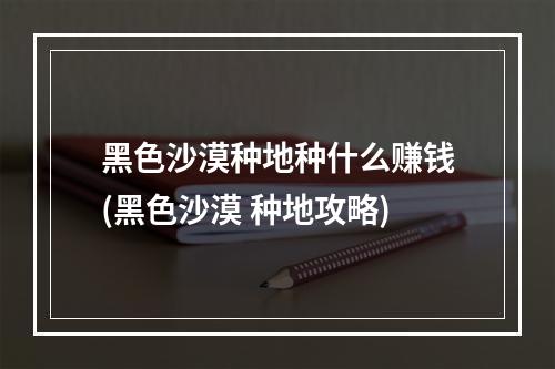 黑色沙漠种地种什么赚钱(黑色沙漠 种地攻略)