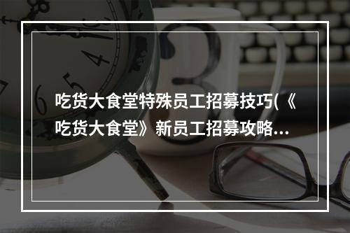 吃货大食堂特殊员工招募技巧(《吃货大食堂》新员工招募攻略 怎么招聘店员 )