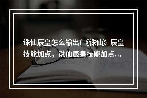 诛仙辰皇怎么输出(《诛仙》辰皇技能加点，诛仙辰皇技能加点,辰皇技能和)