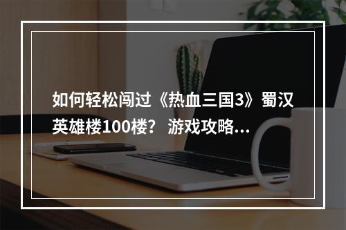 如何轻松闯过《热血三国3》蜀汉英雄楼100楼？ 游戏攻略多多益善