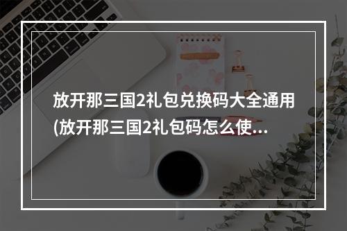 放开那三国2礼包兑换码大全通用(放开那三国2礼包码怎么使用 礼包兑换码在哪兑换)