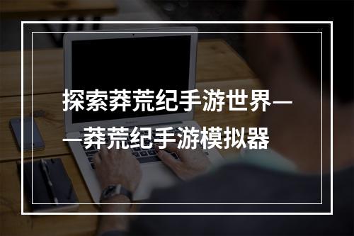 探索莽荒纪手游世界——莽荒纪手游模拟器