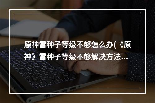 原神雷种子等级不够怎么办(《原神》雷种子等级不够解决方法 雷种子等级不够如何)