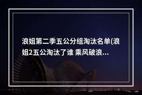 浪姐第二季五公分组淘汰名单(浪姐2五公淘汰了谁 乘风破浪的姐姐第二季第五公淘汰)