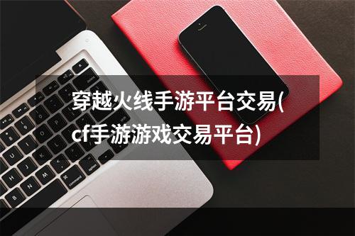 穿越火线手游平台交易(cf手游游戏交易平台)