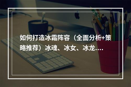 如何打造冰霜阵容（全面分析+策略推荐）冰魂、冰女、冰龙...