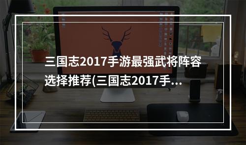 三国志2017手游最强武将阵容选择推荐(三国志2017手游 uc)