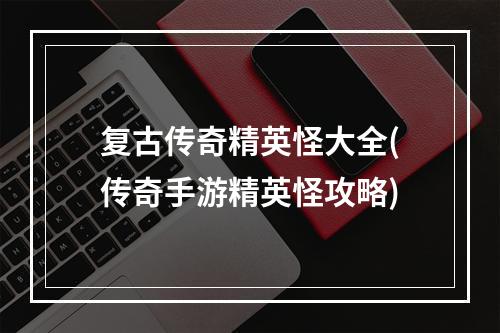 复古传奇精英怪大全(传奇手游精英怪攻略)