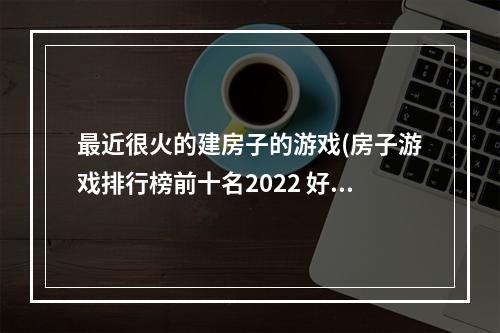 最近很火的建房子的游戏(房子游戏排行榜前十名2022 好玩的房子游戏有哪些推荐)