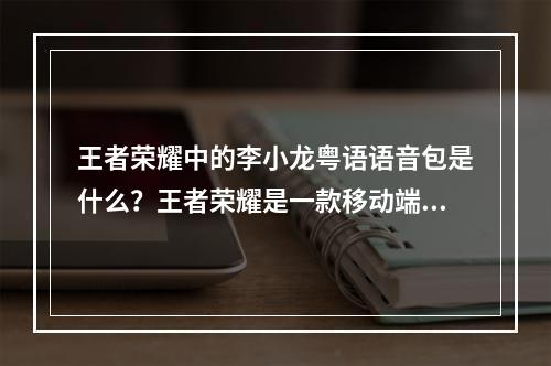 王者荣耀中的李小龙粤语语音包是什么？王者荣耀是一款移动端的MOBA游戏，它的特色之一就是拥有各种各样的英雄角色，并且为这些角色贴心地提供了许多语音包来让玩家更好