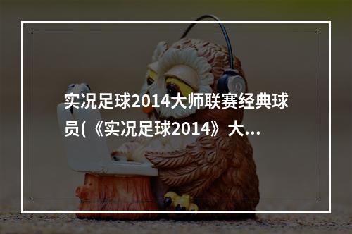 实况足球2014大师联赛经典球员(《实况足球2014》大师联赛心得及视频)