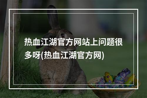 热血江湖官方网站上问题很多呀(热血江湖官方网)