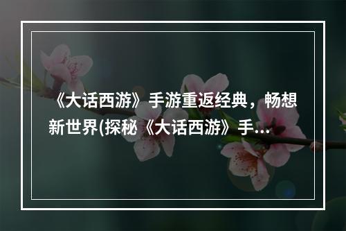 《大话西游》手游重返经典，畅想新世界(探秘《大话西游》手游全新体验，重拾童年回忆)