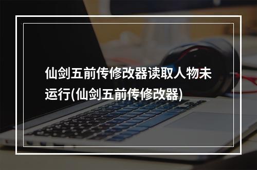 仙剑五前传修改器读取人物未运行(仙剑五前传修改器)