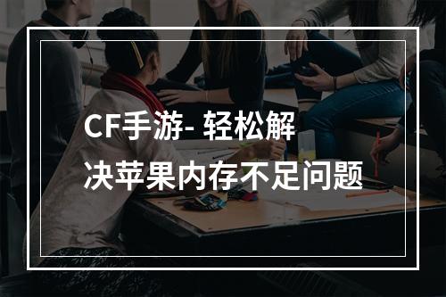 CF手游- 轻松解决苹果内存不足问题