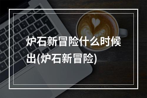 炉石新冒险什么时候出(炉石新冒险)