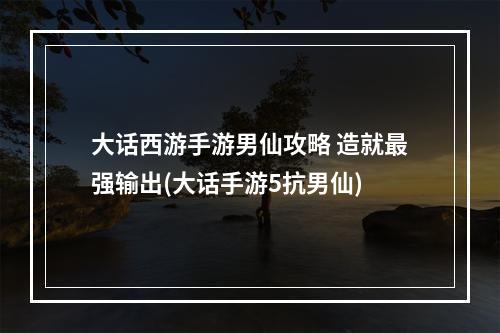 大话西游手游男仙攻略 造就最强输出(大话手游5抗男仙)