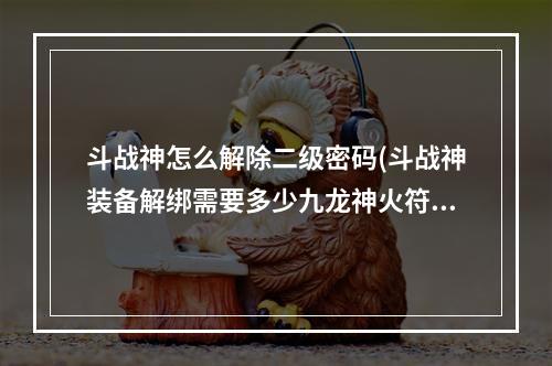 斗战神怎么解除二级密码(斗战神装备解绑需要多少九龙神火符RMB)