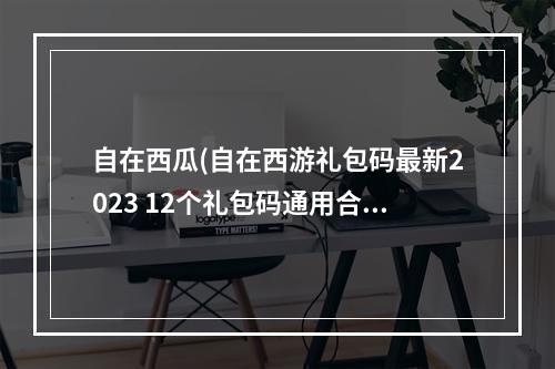 自在西瓜(自在西游礼包码最新2023 12个礼包码通用合集)