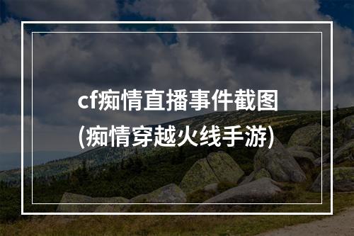 cf痴情直播事件截图(痴情穿越火线手游)