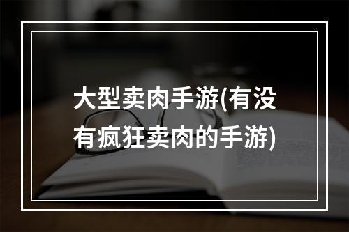 大型卖肉手游(有没有疯狂卖肉的手游)