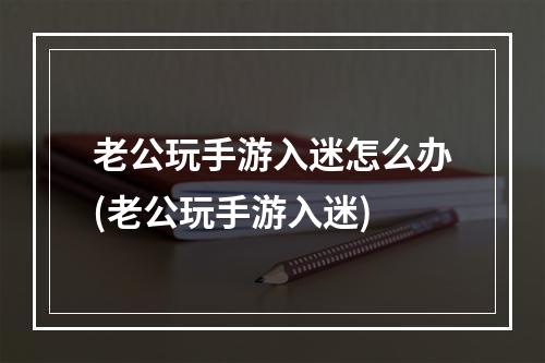 老公玩手游入迷怎么办(老公玩手游入迷)