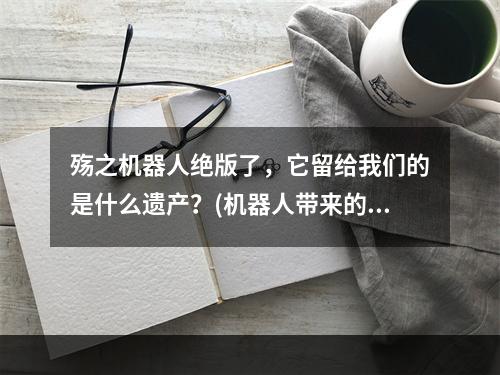 殇之机器人绝版了，它留给我们的是什么遗产？(机器人带来的思考与启示)( 逝去的经典，殇之机器人在游戏史上的地位与影响(机器人时代的回忆与感悟))