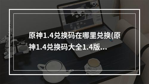 原神1.4兑换码在哪里兑换(原神1.4兑换码大全1.4版本直播兑换码)