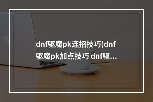 dnf驱魔pk连招技巧(dnf驱魔pk加点技巧 dnf驱魔pk怎么加点 )