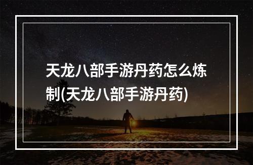 天龙八部手游丹药怎么炼制(天龙八部手游丹药)