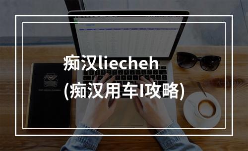 痴汉liecheh(痴汉用车I攻略)