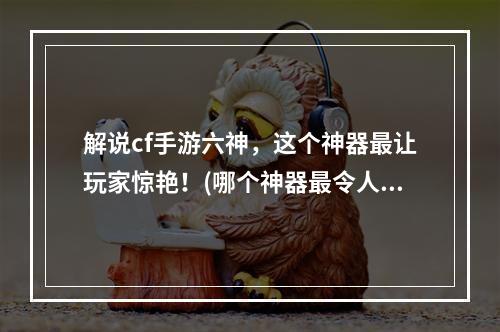 解说cf手游六神，这个神器最让玩家惊艳！(哪个神器最令人耳目一新！)