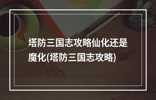 塔防三国志攻略仙化还是魔化(塔防三国志攻略)