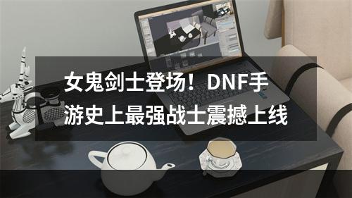 女鬼剑士登场！DNF手游史上最强战士震撼上线