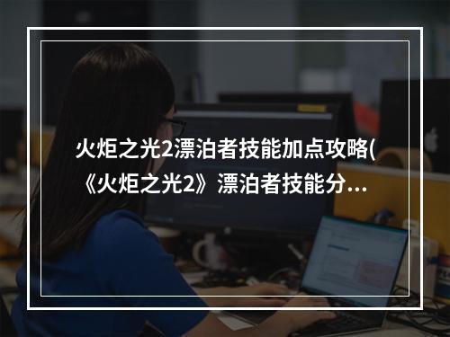 火炬之光2漂泊者技能加点攻略(《火炬之光2》漂泊者技能分析及各流派玩法 主动技能)