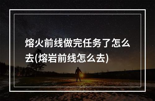 熔火前线做完任务了怎么去(熔岩前线怎么去)