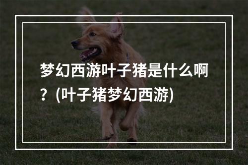 梦幻西游叶子猪是什么啊？(叶子猪梦幻西游)