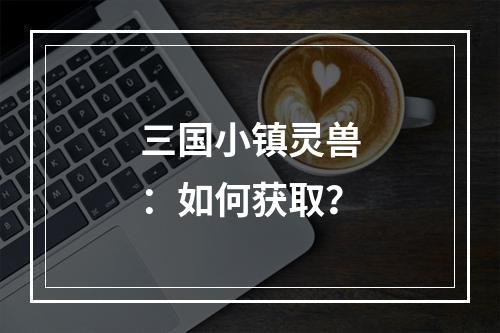 三国小镇灵兽：如何获取？